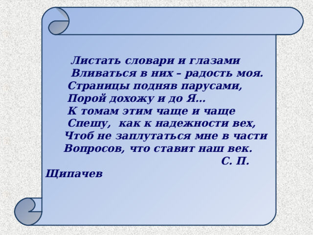 Листать словари и глазами  Вливаться в них – радость моя.  Страницы подняв парусами,  Порой дохожу и до Я…  К томам этим чаще и чаще  Спешу, как к надежности вех,  Чтоб не заплутаться мне в части  Вопросов, что ставит наш век.  С. П. Щипачев