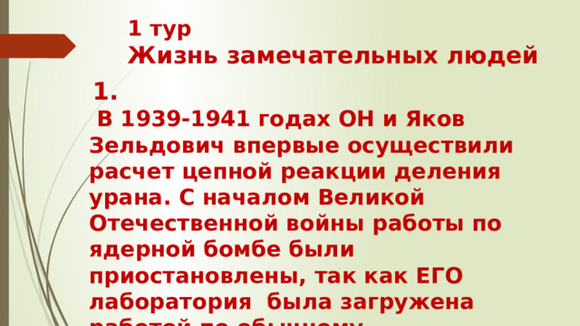 1 тур  Жизнь замечательных людей   1.  В 1939-1941 годах ОН и Яков Зельдович впервые осуществили расчет цепной реакции деления урана. С началом Великой Отечественной войны работы по ядерной бомбе были приостановлены, так как ЕГО лаборатория  была загружена работой по обычному вооружению. Кто ОН?