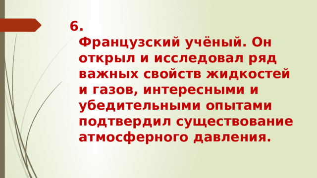 6.  Французский учёный. Он открыл и исследовал ряд важных свойств жидкостей и газов, интересными и убедительными опытами подтвердил существование атмосферного давления.