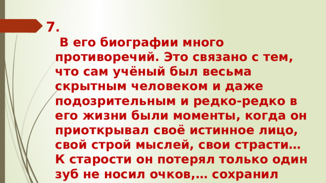 7 .  В его биографии много противоречий. Это связано с тем, что сам учёный был весьма скрытным человеком и даже подозрительным и редко-редко в его жизни были моменты, когда он приоткрывал своё истинное лицо, свой строй мыслей, свои страсти… К старости он потерял только один зуб не носил очков,… сохранил густые волосы.
