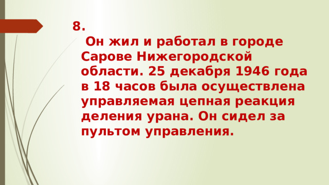 8.  Он жил и работал в городе Сарове Нижегородской области. 25 декабря 1946 года в 18 часов была осуществлена управляемая цепная реакция деления урана. Он сидел за пультом управления.