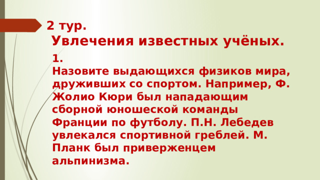 2 тур.   Увлечения известных учёных. 1. Назовите выдающихся физиков мира, друживших со спортом. Например, Ф. Жолио Кюри был нападающим сборной юношеской команды Франции по футболу. П.Н. Лебедев увлекался спортивной греблей. М. Планк был приверженцем альпинизма.