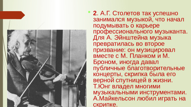 2 . А.Г. Столетов так успешно занимался музыкой, что начал подумывать о карьере профессионального музыканта. Для А. Эйнштейна музыка превратилась во второе призвание: он музицировал вместе с М. Планком и М. Броном, иногда давал публичные благотворительные концерты, скрипка была его верной спутницей в жизни. Т.Юнг владел многими музыкальными инструментами. А.Майкельсон любил играть на скрипке.