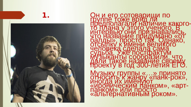 1. Он и его сотоварищи по группе тоже вряд ли предполагали наличие какого-то плана у этого ученого. В интервью они признавались, что название придумано «от балды», просто так. Однако, отсылку к имени великого человека сделала сама судьба. Уже постфактум музыканты сообразили, что дали такое название своему проекту в год 300-летия ЕГО. Музыку группы «…» принято относить к жанру «панк-рок», иногда их именуют «ироническим панком», «арт-панком» или просто «альтернативным роком».