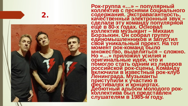Рок-группа «…» – популярный коллектив с песнями социального содержания. Экстравагантность, качественный электронный звук – сделали эту команду популярной ещё в 80-х годах. Основал коллектив музыкант – Михаил Борзыкин. Он собрал группу единомышленников и запустил свой уникальный проект. На тот момент рок-команд было множество, выделиться – сложно. Но «…» приложил усилия и оригинальные идеи, что и помогло стать одним из лидеров российской рок-сцены. Команду включили в известный рок-клуб Ленинграда. Музыканты приступили к участию в фестивалях и концертах. Дебютный альбом молодого рок-коллектива был представлен слушателям в 1985-м году. 2.