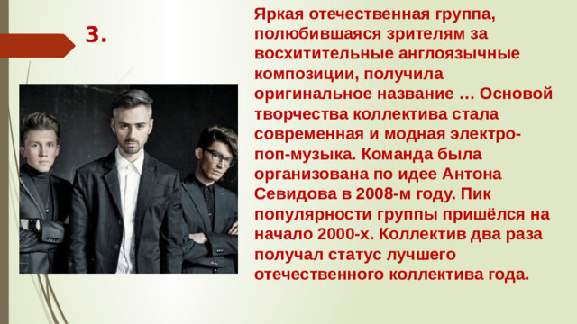 Яркая отечественная группа, полюбившаяся зрителям за восхитительные англоязычные композиции, получила оригинальное название … Основой творчества коллектива стала современная и модная электро-поп-музыка. Команда была организована по идее Антона Севидова в 2008-м году. Пик популярности группы пришёлся на начало 2000-х. Коллектив два раза получал статус лучшего отечественного коллектива года. 3.