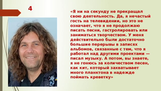 4 «Я ни на секунду не прекращал свою деятельность. Да, я нечастый гость на телевидении, но это не означает, что я не продолжаю писать песни, гастролировать или заниматься творчеством. У меня действительно были достаточно большие перерывы в записях альбомов, связанные с тем, что я работал над другими проектами — писал музыку. А потом, вы знаете, я не гонюсь за количеством песен, как кит, который захватывает много планктона в надежде поймать креветку»