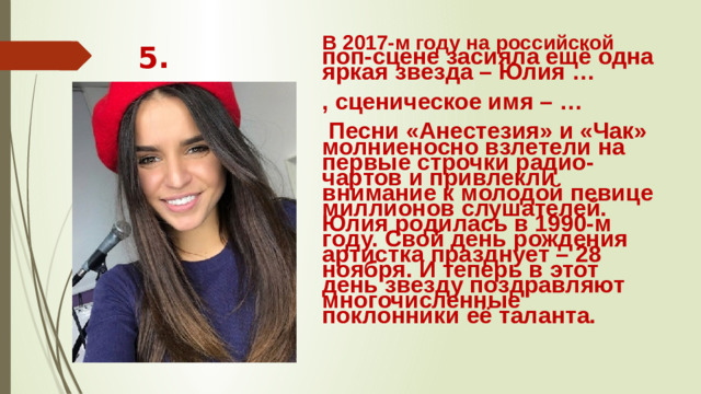 В 2017-м году на российской поп-сцене засияла ещё одна яркая звезда – Юлия … 5. , сценическое имя – …  Песни «Анестезия» и «Чак» молниеносно взлетели на первые строчки радио-чартов и привлекли внимание к молодой певице миллионов слушателей. Юлия родилась в 1990-м году. Свой день рождения артистка празднует – 28 ноября. И теперь в этот день звезду поздравляют  многочисленные поклонники её таланта.