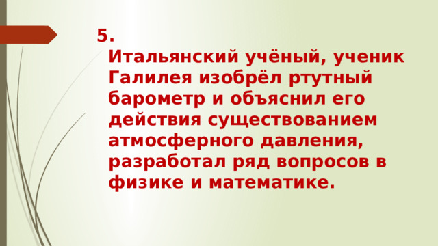 5.  Итальянский учёный, ученик Галилея изобрёл ртутный барометр и объяснил его действия существованием атмосферного давления, разработал ряд вопросов в физике и математике.