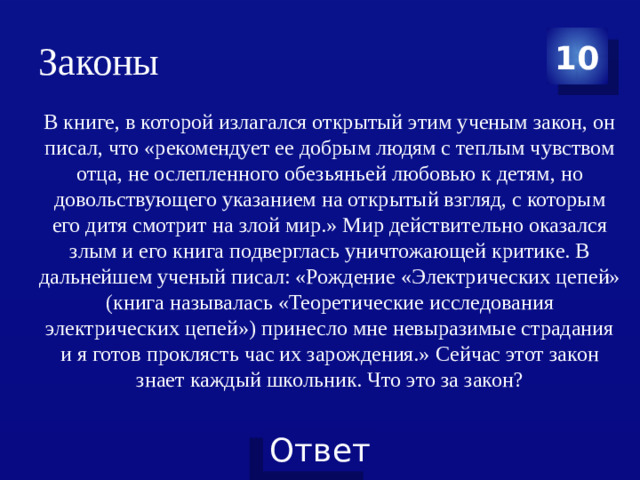 Законы 10 В книге, в которой излагался открытый этим ученым закон, он писал, что «рекомендует ее добрым людям с теплым чувством отца, не ослепленного обезьяньей любовью к детям, но довольствующего указанием на открытый взгляд, с которым его дитя смотрит на злой мир.» Мир действительно оказался злым и его книга подверглась уничтожающей критике. В дальнейшем ученый писал: «Рождение «Электрических цепей» (книга называлась «Теоретические исследования электрических цепей») принесло мне невыразимые страдания и я готов проклясть час их зарождения.» Сейчас этот закон знает каждый школьник. Что это за закон?