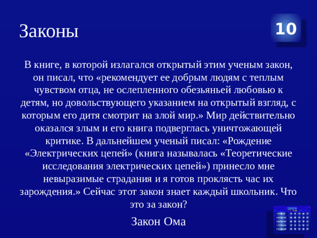 Законы 10 В книге, в которой излагался открытый этим ученым закон, он писал, что «рекомендует ее добрым людям с теплым чувством отца, не ослепленного обезьяньей любовью к детям, но довольствующего указанием на открытый взгляд, с которым его дитя смотрит на злой мир.» Мир действительно оказался злым и его книга подверглась уничтожающей критике. В дальнейшем ученый писал: «Рождение «Электрических цепей» (книга называлась «Теоретические исследования электрических цепей») принесло мне невыразимые страдания и я готов проклясть час их зарождения.» Сейчас этот закон знает каждый школьник. Что это за закон? Закон Ома