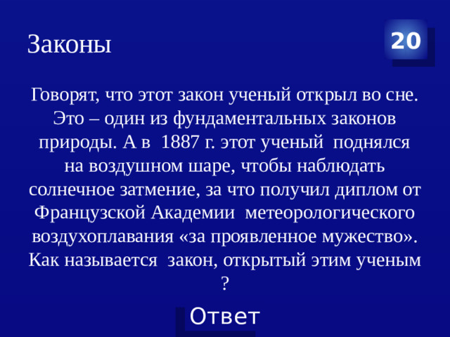 Законы 20 Говорят, что этот закон ученый открыл во сне. Это – один из фундаментальных законов природы. А в  1887 г. этот ученый  поднялся на воздушном шаре, чтобы наблюдать солнечное затмение, за что получил диплом от Французской Академии  метеорологического воздухоплавания «за проявленное мужество». Как называется  закон, открытый этим ученым ?