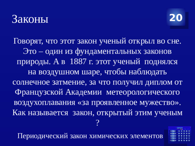 Законы 20 Говорят, что этот закон ученый открыл во сне. Это – один из фундаментальных законов природы. А в  1887 г. этот ученый  поднялся на воздушном шаре, чтобы наблюдать солнечное затмение, за что получил диплом от Французской Академии  метеорологического воздухоплавания «за проявленное мужество». Как называется  закон, открытый этим ученым ? Периодический закон химических элементов