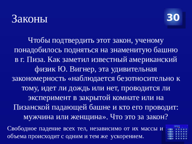 Законы 30 Чтобы подтвердить этот закон, ученому понадобилось подняться на знаменитую башню в г. Пиза. Как заметил известный американский физик Ю. Вигнер, эта удивительная закономерность «наблюдается безотносительно к тому, идет ли дождь или нет, проводится ли эксперимент в закрытой комнате или на Пизанской падающей башне и кто его проводит: мужчина или женщина». Что это за закон? Свободное падение всех тел, независимо от их массы и объема происходит с одним и тем же   ускорением. 