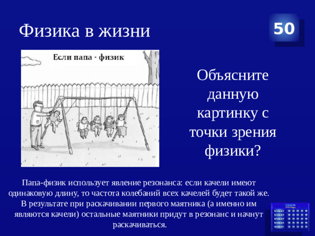 Физика в жизни 50 Объясните данную картинку с точки зрения физики? Папа-физик использует явление резонанса: если качели имеют одинаковую длину, то частота колебаний всех качелей будет такой же. В результате при раскачивании первого маятника (а именно им являются качели) остальные маятники придут в резонанс и начнут раскачиваться.