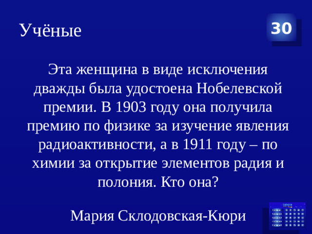 Учёные 30 Эта женщина в виде исключения дважды была удостоена Нобелевской премии. В 1903 году она получила премию по физике за изучение явления радиоактивности, а в 1911 году – по химии за открытие элементов радия и полония. Кто она? Мария Склодовская-Кюри