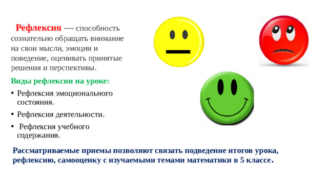 Рефлексия —  способность сознательно обращать внимание на свои мысли, эмоции и поведение, оценивать принятые решения и перспективы.  Виды рефлексии на уроке: Рефлексия эмоционального состояния. Рефлексия деятельности.  Рефлексия учебного содержания. Рассматриваемые приемы позволяют связать подведение итогов урока, рефлексию, самооценку с изучаемыми темами математики в 5 классе .