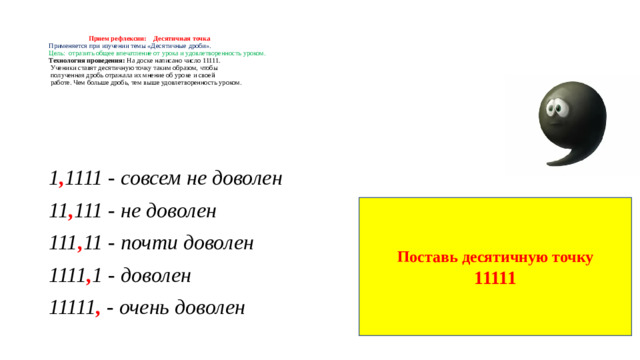 Прием рефлексии: Десятичная точка  Применяется при изучении темы «Десятичные дроби».  Цель: отразить общее впечатление от урока и удовлетворенность уроком.  Технология проведения: На доске написано число 11111.  Ученики ставят десятичную точку таким образом, чтобы  полученная дробь отражала их мнение об уроке и своей  работе. Чем больше дробь, тем выше удовлетворенность уроком. 1 , 1111 - совсем не доволен 11 , 111 - не доволен 111 , 11 - почти доволен 1111 , 1 - доволен 11111 , - очень доволен Поставь десятичную точку 11111
