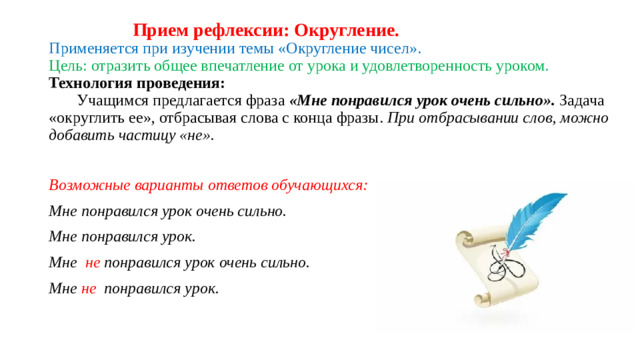 Прием рефлексии: Округление.  Применяется при изучении темы «Округление чисел».  Цель: отразить общее впечатление от урока и удовлетворенность уроком.  Технология проведения:   Учащимся предлагается фраза «Мне понравился урок очень сильно». Задача «округлить ее», отбрасывая слова с конца фразы. При отбрасывании слов, можно добавить частицу «не».   Возможные варианты ответов обучающихся: Мне понравился урок очень сильно. Мне понравился урок. Мне не понравился урок очень сильно. Мне не понравился урок.