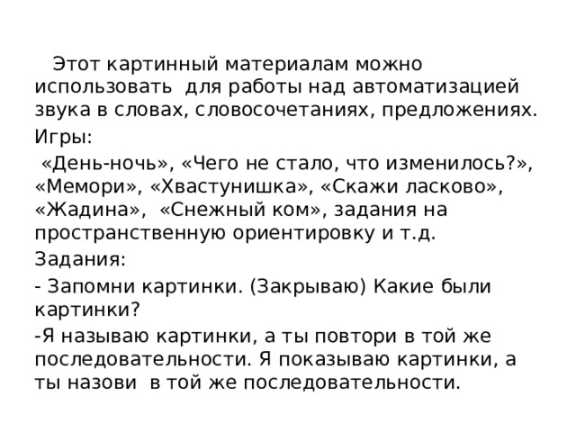 Этот картинный материалам можно использовать для работы над автоматизацией звука в словах, словосочетаниях, предложениях. Игры:  «День-ночь», «Чего не стало, что изменилось?», «Мемори», «Хвастунишка», «Скажи ласково», «Жадина», «Снежный ком», задания на пространственную ориентировку и т.д. Задания: - Запомни картинки. (Закрываю) Какие были картинки? -Я называю картинки, а ты повтори в той же последовательности. Я показываю картинки, а ты назови в той же последовательности.