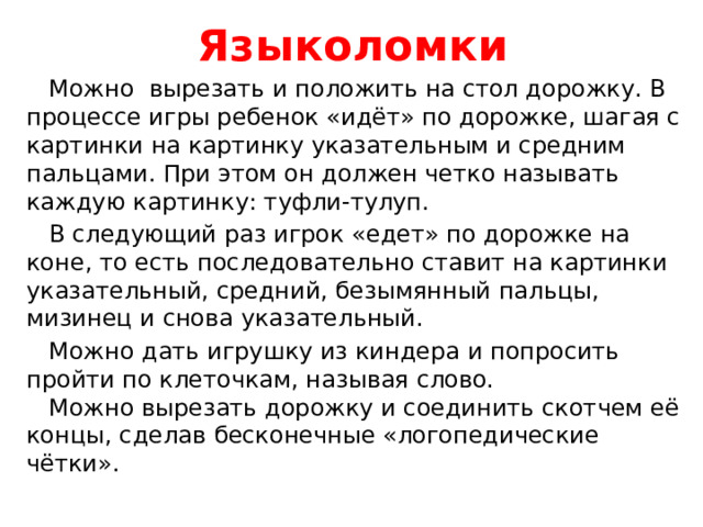 Языколомки  Можно вырезать и положить на стол дорожку. В процессе игры ребенок «идёт» по дорожке, шагая с картинки на картинку указательным и средним пальцами. При этом он должен четко называть каждую картинку: туфли-тулуп.  В следующий раз игрок «едет» по дорожке на коне, то есть последовательно ставит на картинки указательный, средний, безымянный пальцы, мизинец и снова указательный.  Можно дать игрушку из киндера и попросить пройти по клеточкам, называя слово.  Можно вырезать дорожку и соединить скотчем её концы, сделав бесконечные «логопедические чётки».