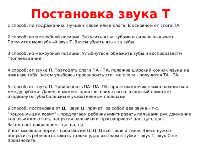 Постановка звука Т 1 способ: по подражанию. Лучше в слове или в слоге. В основном от слога ТА. 2 способ: из межзубной позиции. Закусить язык зубами и сильно выдыхать. Получится межзубный звук Т. Затем убрать язык за зубы. 3 способ: из межзубной позиции. Улыбнуться, обнажить зубы и воспроизвести 