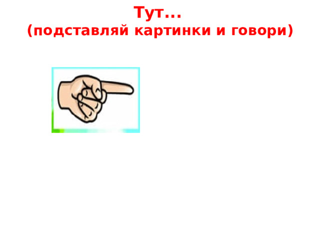 Тут...  (подставляй картинки и говори)