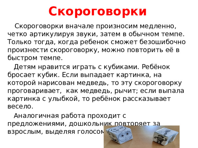 Скороговорки  Скороговорки вначале произносим медленно, четко артикулируя звуки, затем в обычном темпе. Только тогда, когда ребенок сможет безошибочно произнести скороговорку, можно повторить её в быстром темпе.  Детям нравится играть с кубиками. Ребёнок бросает кубик. Если выпадает картинка, на которой нарисован медведь, то эту скороговорку проговаривает, как медведь, рычит; если выпала картинка с улыбкой, то ребёнок рассказывает весело.  Аналогичная работа проходит с предложениями, дошкольник повторяет за взрослым, выделяя голосом звук Т.
