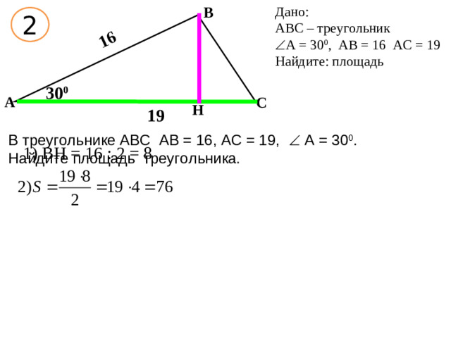 Дано: АВС – треугольник В  А = 30 0 , АВ = 16 АС = 19 Найдите: площадь 16 2 30 0 А С Н 19 В треугольнике АВС АВ = 16, АС = 19,  А = 30 0 . Найдите площадь треугольника. 1) ВН = 16 : 2 = 8