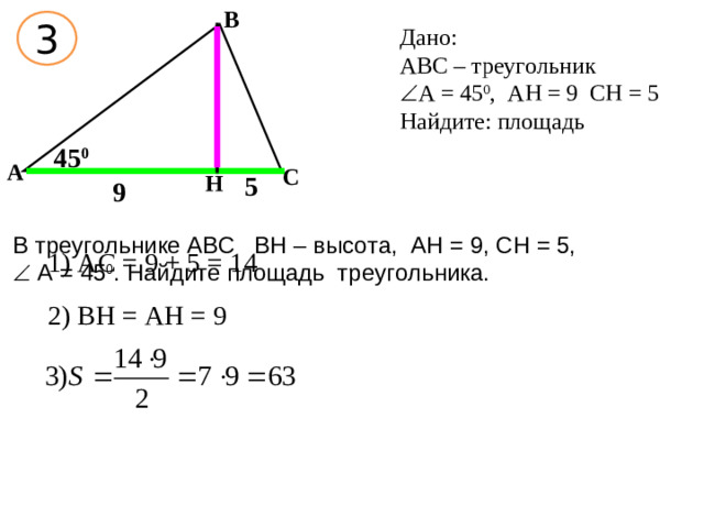 В 3 Дано: АВС – треугольник  А = 45 0 , АН = 9 СН = 5 Найдите: площадь 45 0 А С 5 Н 9 В треугольнике АВС ВН – высота, АН = 9, СН = 5,  А = 45 0 . Найдите площадь треугольника. 1) АС = 9 + 5 = 14 2) ВН = АН = 9