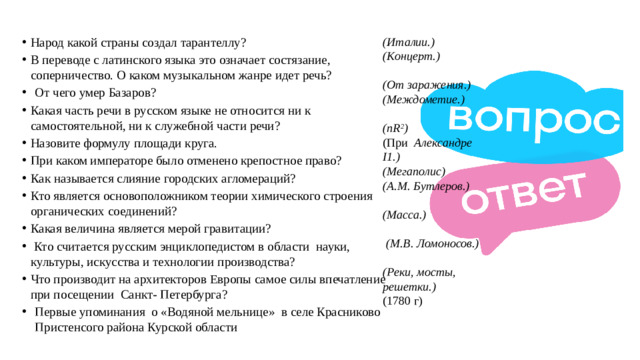 (Италии.) Народ какой страны создал тарантеллу?  В переводе с латинского языка это означает состязание, соперничество. О каком музыкальном жанре идет речь?  (Концерт.) От чего умер Базаров?   Какая часть речи в русском языке не относится ни к самостоятельной, ни к служебной части речи?  Назовите формулу площади круга.  При каком императоре было отменено крепостное право?   Как называется слияние городских агломераций? Кто является основоположником теории химического строения органических соединений?  Какая величина является мерой гравитации?   Кто считается русским энциклопедистом в области  науки, культуры, искусства и технологии производства?  Что производит на архитекторов Европы самое силы впечатление при посещении  Санкт- Петербурга? (От заражения.) Первые упоминания о «Водяной мельнице» в селе Красниково Пристенсого района Курской области (Междометие.)  (nR 2 ) (При   Александре I1.) (Мегаполис) (А.М. Бутлеров.)  (Масса.)   (М.В. Ломоносов.)    (Реки, мосты, решетки.)  (1780 г)