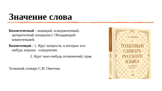 Значение слова Компетентный  - знающий, осведомленный, авторитетный специалист. Обладающий компетенцией. Компетенция  - 1. Круг вопросов, в которых кто-нибудь хорошо осведомлен.                         2. Круг чьих-нибудь полномочий, прав. Толковый словарь С.И. Ожегова.