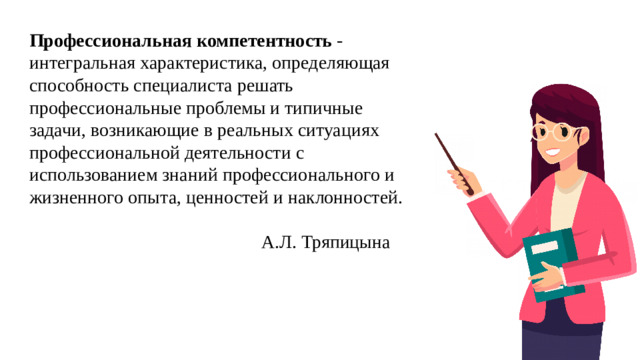 Профессиональная компетентность  - интегральная характеристика, определяющая способность специалиста решать профессиональные проблемы и типичные задачи, возникающие в реальных ситуациях профессиональной деятельности с использованием знаний профессионального и жизненного опыта, ценностей и наклонностей.  А.Л. Тряпицына