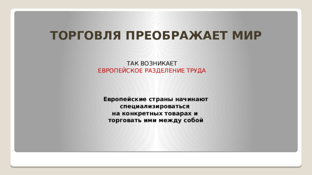 ТОРГОВЛЯ ПРЕОБРАЖАЕТ МИР ТАК ВОЗНИКАЕТ  ЕВРОПЕЙСКОЕ РАЗДЕЛЕНИЕ ТРУДА Европейские страны начинают специализироваться   на конкретных товарах и  торговать ими между собой
