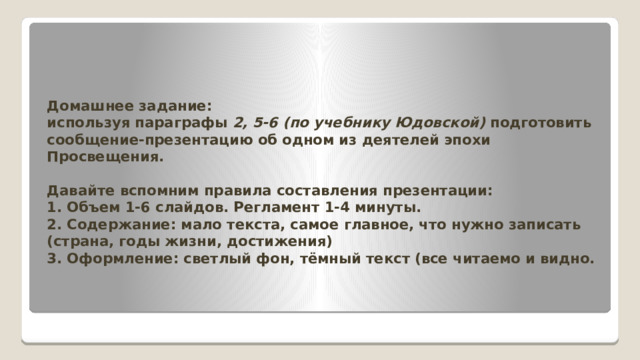 Домашнее задание:  используя параграфы 2, 5-6 (по учебнику Юдовской) подготовить сообщение-презентацию об одном из деятелей эпохи Просвещения.   Давайте вспомним правила составления презентации:  1. Объем 1-6 слайдов. Регламент 1-4 минуты.  2. Содержание: мало текста, самое главное, что нужно записать (страна, годы жизни, достижения)  3. Оформление: светлый фон, тёмный текст (все читаемо и видно.