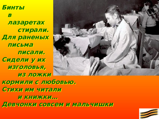 Бинты  в  лазаретах   стирали. Для раненых  письма   писали. Сидели у их   изголовья,   из ложки кормили с любовью. Стихи им читали   и книжки… Девчонки совсем и мальчишки