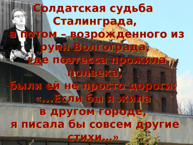 Солдатская судьба Сталинграда,  а потом – возрожденного из руин Волгограда,  где поэтесса прожила полвека, были ей не просто дороги: « ...Если бы я жила в другом городе, я писала бы совсем другие стихи… »