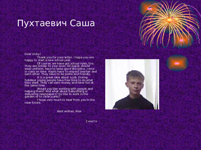 Пухтаевич Саша  Dear Vicky!   Thank you for your letter. I hope you are happy to start a new school year.   Of course, we have got school rules, too. They are similar to your ones. All pupils should wear uniform, have to keep good discipline, come in class on time. Pupils have to respect teacher and each other. They have to be polite and friendly.   It is a great idea about a job. During holidays young people have free time to do what they want. They can earn money and have fun at the same time.   Would you like working with people and helping them? And what about babysitting or delivering newspapers? Do like to work in the garden or to clean parks?   I hope very much to hear from you in the near future.          Best wishes, Alex 3 место