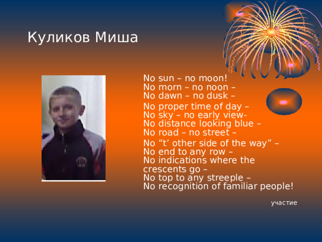 Куликов Миша  No sun – no moon!  No morn – no noon –  No dawn – no dusk –  No proper time of day –  No sky – no early view-  No distance looking blue –  No road – no street –  No “t’ other side of the way” –  No end to any row –  No indications where the crescents go –  No top to any streeple –  No recognition of familiar people!  участие