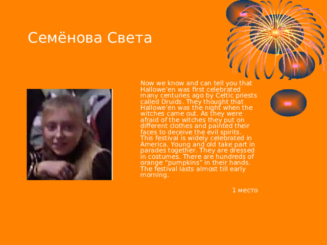 Семёнова Света  Now we know and can tell you that Hallowe’en was first celebrated many centuries ago by Celtic priests called Druids. They thought that Hallowe’en was the night when the witches came out. As they were afraid of the witches they put on different clothes and painted their faces to deceive the evil spirits.  This festival is widely celebrated in America. Young and old take part in parades together. They are dressed in costumes. There are hundreds of orange “pumpkins” in their hands. The festival lasts almost till early morning.   1 место