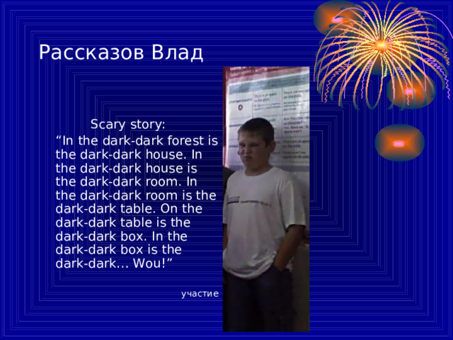 Рассказов Влад S cary stor y :  “ In the dark-dark forest is the dark-dark house. In the dark-dark house is the dark-dark room. In the dark-dark room is the dark-dark table. On the dark-dark table is the dark-dark box. In the dark-dark box is the dark-dark… Wou! ”  участие