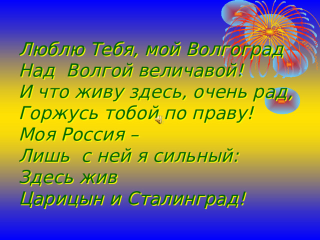 Люблю Тебя, мой Волгоград  Над Волгой величавой!  И что живу здесь, очень рад,  Горжусь тобой по праву!  Моя Россия –  Лишь с ней я сильный:  Здесь жив  Царицын и Сталинград!