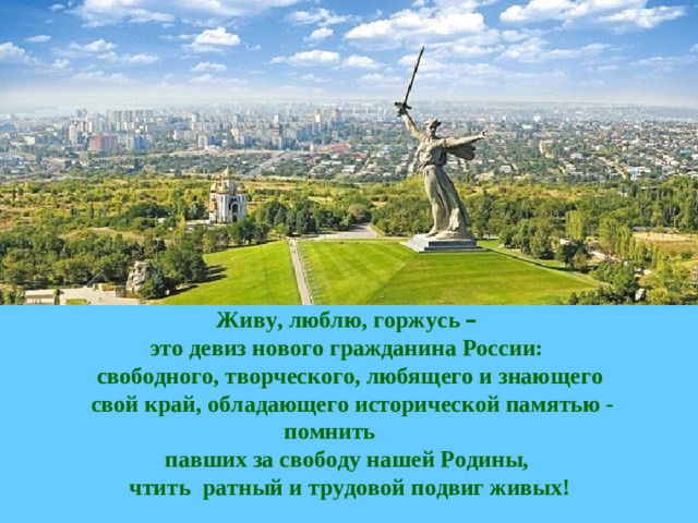 Живу, люблю, горжусь –  это девиз нового гражданина России: свободного, творческого, любящего и знающего  свой край, обладающего исторической памятью - помнить павших за свободу нашей Родины, чтить ратный и трудовой подвиг живых!