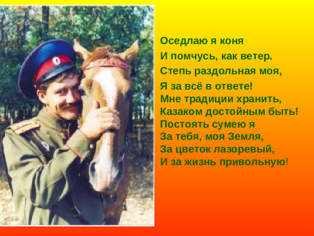 Оседлаю я коня И помчусь, как ветер. Степь раздольная моя, Я за всё в ответе! Мне традиции хранить, Казаком достойным быть! Постоять сумею я За тебя, моя Земля, За цветок лазоревый, И за жизнь привольную !
