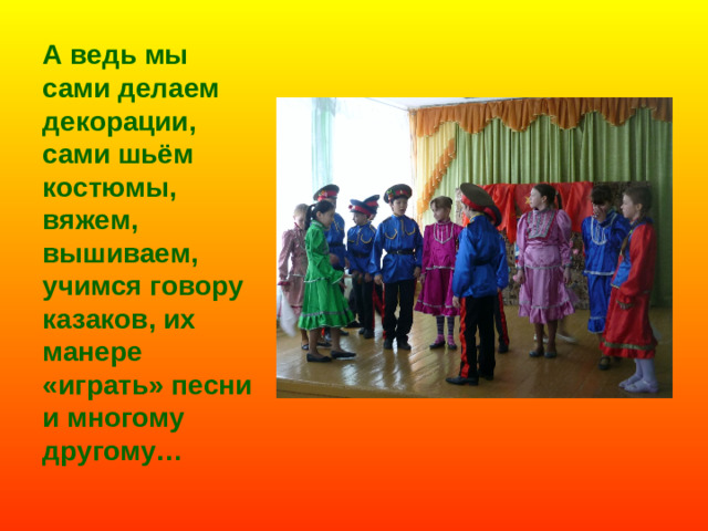 А ведь мы сами делаем декорации, сами шьём костюмы, вяжем, вышиваем, учимся говору казаков, их манере «играть» песни и многому другому…