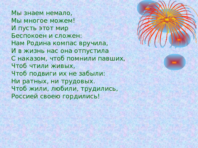 Мы знаем немало, Мы многое можем! И пусть этот мир Беспокоен и сложен: Нам Родина компас вручила, И в жизнь нас она отпустила С наказом, чтоб помнили павших, Чтоб чтили живых, Чтоб подвиги их не забыли: Ни ратных, ни трудовых. Чтоб жили, любили, трудились, Россией своею гордились!