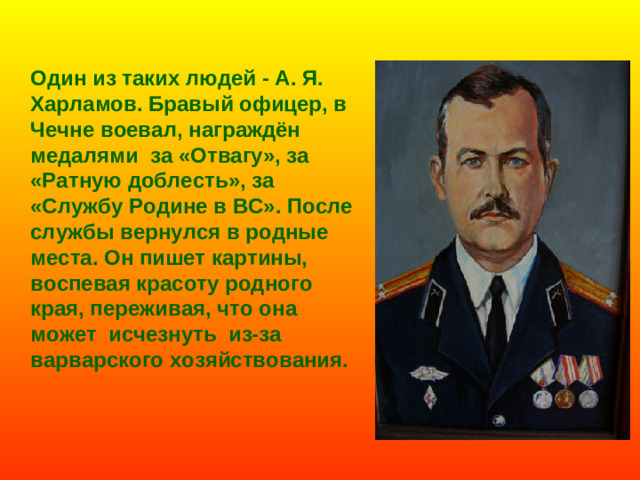 Один из таких людей - А. Я. Харламов. Бравый офицер, в Чечне воевал, награждён медалями за «Отвагу», за «Ратную доблесть», за «Службу Родине в ВС». После службы вернулся в родные места. Он пишет картины, воспевая красоту родного края, переживая, что она может исчезнуть из-за варварского хозяйствования.