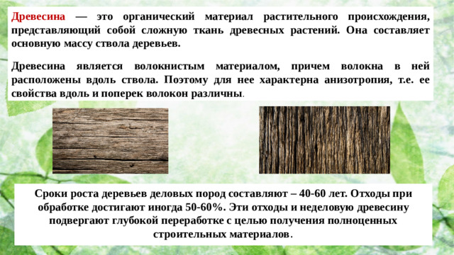 Древесина — это органический материал растительного происхождения, представляющий собой сложную ткань древесных растений. Она составляет основную массу ствола деревьев.  Древесина является волокнистым материалом, причем волокна в ней расположены вдоль ствола. Поэтому для нее характерна анизотропия, т.е. ее свойства вдоль и поперек волокон различны . Сроки роста деревьев деловых пород составляют – 40-60 лет. Отходы при обработке достигают иногда 50-60%. Эти отходы и неделовую древесину подвергают глубокой переработке с целью получения полноценных строительных материалов .