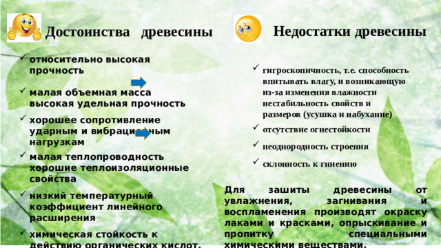 Недостатки древесины Достоинства древесины относительно высокая прочность  малая объемная масса высокая удельная прочность  хорошее сопротивление ударным и вибрационным нагрузкам  малая теплопроводность хорошие теплоизоляционные свойства  низкий температурный коэффициент линейного расширения  химическая стойкость к действию органических кислот, солей и масел  хорошая технологичность (легкость обработки и изготовления изделий) гигроскопичность, т.е. способность впитывать влагу, и возникающую из-за изменения влажности нестабильность свойств и размеров (усушка и набухание)  отсутствие огнестойкости  неоднородность строения  склонность к гниению Для зашиты древесины от увлажнения, загнивания и воспламенения производят окраску лаками и красками, опрыскивание и пропитку специальными химическими веществами.