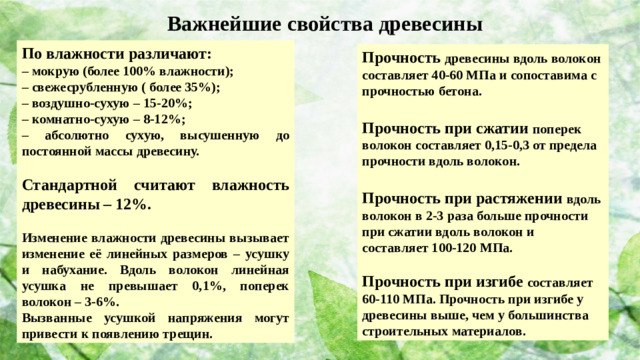 Важнейшие свойства древесины По влажности различают: – мокрую (более 100% влажности); – свежесрубленную ( более 35%); – воздушно-сухую – 15-20%; – комнатно-сухую – 8-12%; – абсолютно сухую, высушенную до постоянной массы древесину.  Стандартной считают влажность древесины – 12%.  Изменение влажности древесины вызывает изменение её линейных размеров – усушку и набухание. Вдоль волокон линейная усушка не превышает 0,1%, поперек волокон – 3-6%. Вызванные усушкой напряжения могут привести к появлению трещин. Прочность древесины вдоль волокон составляет 40-60 МПа и сопоставима с прочностью бетона.  Прочность при сжатии поперек волокон составляет 0,15-0,3 от предела прочности вдоль волокон.  Прочность при растяжении вдоль волокон в 2-3 раза больше прочности при сжатии вдоль волокон и составляет 100-120 МПа.  Прочность при изгибе составляет 60-110 МПа. Прочность при изгибе у древесины выше, чем у большинства строительных материалов.